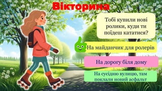 Вікторина
Тобі купили нові
ролики, куди ти
поїдеш кататися?
На майданчик для ролерів
На дорогу біля дому
На сусідню вулицю, там
поклали новий асфальт
 