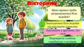 Вікторина
Яких правил треба
дотримуватися біля
водойм?
Знаходитися біля водойм
під наглядом дорослих
Запливати з друзями, хто
далі
Перевіряти глибину
стрибаючи з каміння
 
