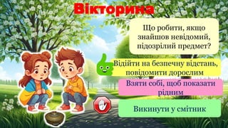 Вікторина
Що робити, якщо
знайшов невідомий,
підозрілий предмет?
Відійти на безпечну відстань,
повідомити дорослим
Взяти собі, щоб показати
рідним
Викинути у смітник
 