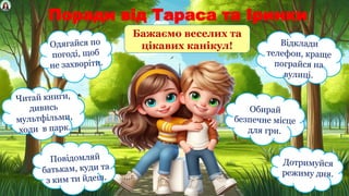Поради від Тараса та Іринки
Одягайся по
погоді, щоб
не захворіти.
Відклади
телефон, краще
пограйся на
вулиці.
Читай книги,
дивись
мультфільми,
ходи в парк.
Обирай
безпечне місце
для гри.
Повідомляй
батькам, куди та
з ким ти йдеш.
Дотримуйся
режиму дня.
Бажаємо веселих та
цікавих канікул!
 