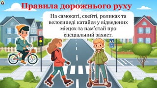 Правила дорожнього руху
На самокаті, скейті, роликах та
велосипеді катайся у відведених
місцях та пам’ятай про
спеціальний захист.
 