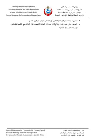 ‫والسكان‬ ‫الصحة‬ ‫وزارة‬
‫الطب‬ ‫قطاع‬
‫الوقائي‬
‫العامة‬ ‫والصحة‬
‫العامة‬ ‫للصحة‬ ‫المركزية‬ ‫اإلدارة‬
‫العامة‬ ‫اإلدارة‬
‫المعدية‬ ‫األمراض‬ ‫لمكافحة‬
General Directorate for Communicable Disease Control
5th
floor - Ministry of Health and Population
Governmental District - Administrative Capital - Cairo
‫العامة‬ ‫اإلدارة‬
‫المعدية‬ ‫األمراض‬ ‫لمكافحة‬
‫الخامس‬ ‫الدور‬
-
‫ديوان‬
‫والسكان‬ ‫الصحة‬ ‫وزارة‬
‫الحكومي‬ ‫الحي‬
-
‫اإلدارية‬ ‫العاصمة‬
-
‫القاهرة‬
‫ــــــــــــــــ‬
‫ــــ‬
‫ـــــــ‬
‫ــــــ‬
‫ــــــــــــــــــ‬
‫ـــ‬
‫ـــــــــــــــــــــــــــــــــــــــــــــــــــــــــــــــــــــــــــــــــــــــــــــــــــ‬
‫ــــ‬
‫ـــــــــــــ‬
‫ـ‬
‫ــــــــــــــــــــــــــ‬
‫ــــــ‬
‫ــــــــــــــــــ‬
‫ـــ‬
‫ــــــــــــــــــــــــــــــــــــــــــــــــــــــــــــــــــــــــــــــــــــــــــــــــــــــــــــــــــــ‬
Ministry of Health and Population
Preventive Medicine and Public Health Sector
Central Administration of Public Health
General Directorate for Communicable Disease Control
•
‫ة‬
‫ر‬‫الضا‬ ‫يا‬‫ر‬‫بالبكتي‬ ‫لتلوثها‬ ‫احتمالية‬ ‫أي‬ ‫لتقليل‬ ‫تناوله‬ ‫قبل‬ ‫للطعام‬ ‫الجيد‬ ‫الطهي‬
.
•
‫الحرص‬
‫على‬
‫اليدين‬ ‫غسل‬
‫اءات‬
‫ر‬‫إج‬ ‫كافة‬ ‫اتباع‬‫و‬
‫النظافة‬
‫مع‬ ‫التعامل‬ ‫قبل‬ ‫الشخصية‬
‫الطعام‬
‫من‬ ‫للوقاية‬
‫الغذائية‬ ‫بالتسممات‬ ‫االصابة‬
 