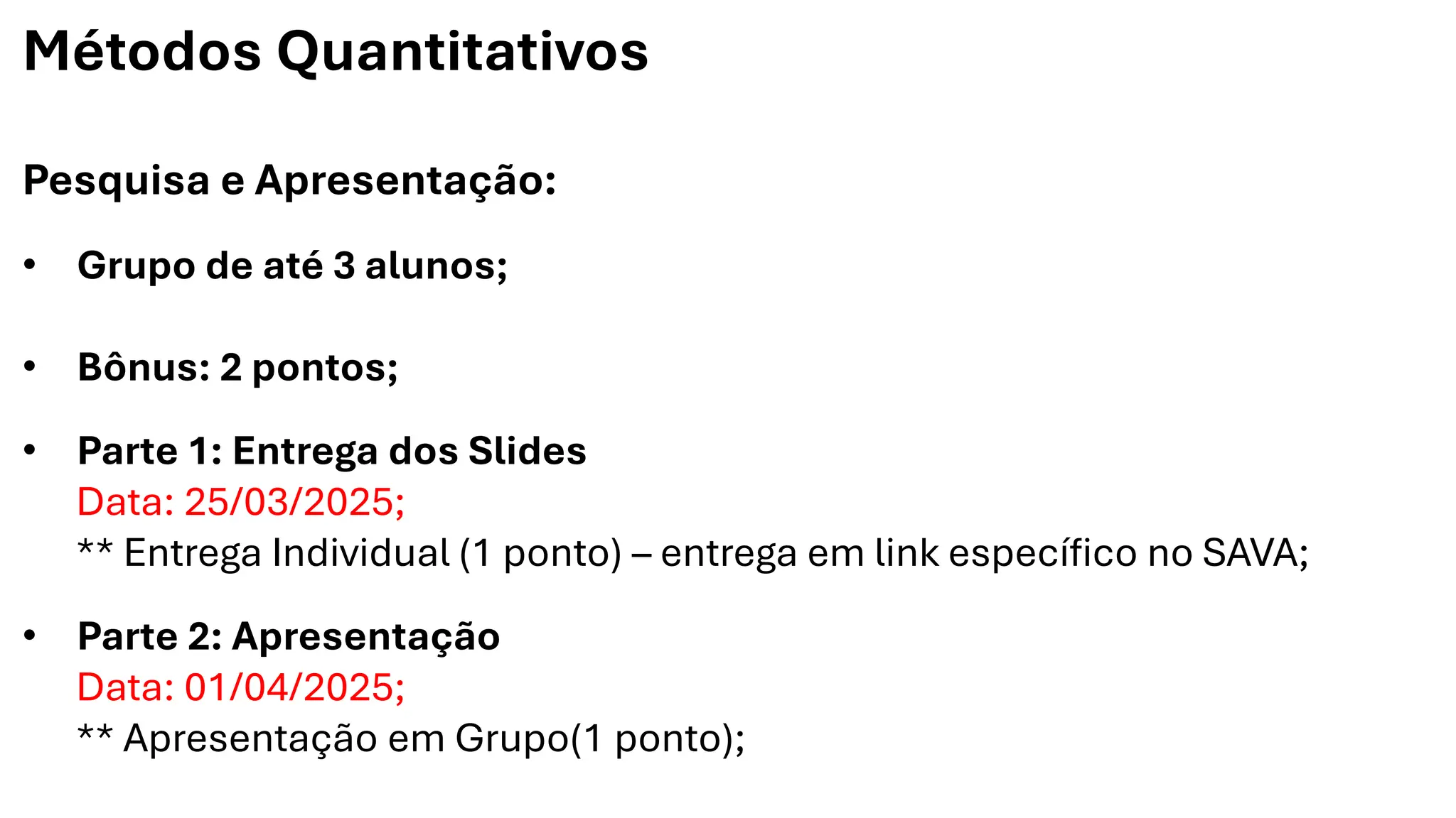Métodos Quantitativos
Pesquisa e Apresentação:
• Grupo de até 3 alunos;
• Bônus: 2 pontos;
• Parte 1: Entrega dos Slides
Data: 25/03/2025;
** Entrega Individual (1 ponto) – entrega em link específico no SAVA;
• Parte 2: Apresentação
Data: 01/04/2025;
** Apresentação em Grupo(1 ponto);
 