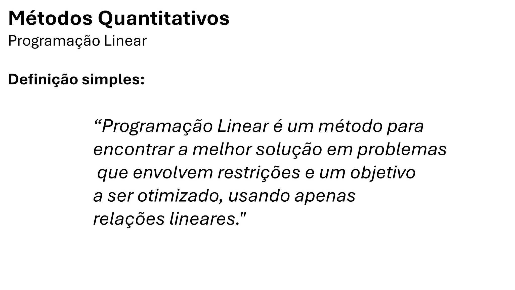 Métodos Quantitativos
Programação Linear
Definição simples:
“Programação Linear é um método para
encontrar a melhor solução em problemas
que envolvem restrições e um objetivo
a ser otimizado, usando apenas
relações lineares."
 