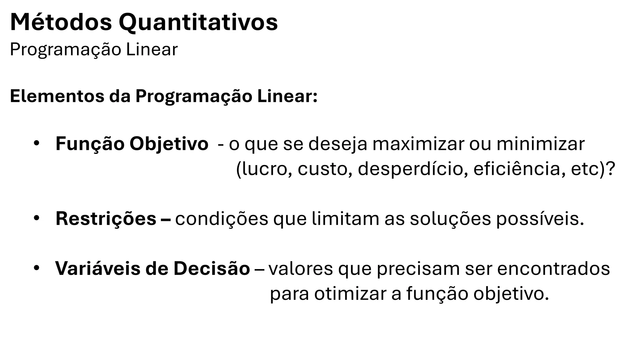 Métodos Quantitativos
Programação Linear
Elementos da Programação Linear:
• Função Objetivo - o que se deseja maximizar ou minimizar
(lucro, custo, desperdício, eficiência, etc)?
• Restrições – condições que limitam as soluções possíveis.
• Variáveis de Decisão – valores que precisam ser encontrados
para otimizar a função objetivo.
 