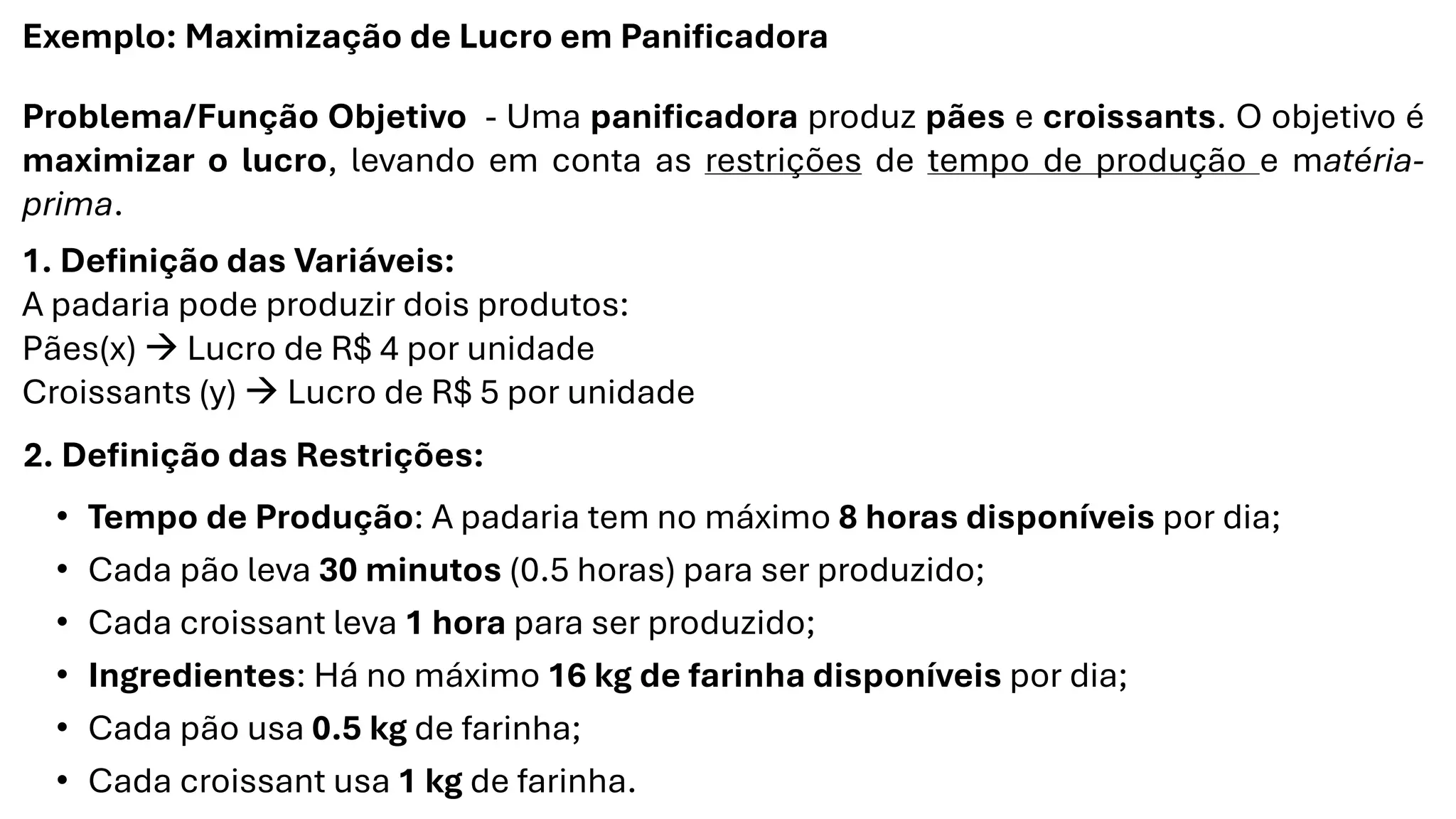 Exemplo: Maximização de Lucro em Panificadora
Problema/Função Objetivo - Uma panificadora produz pães e croissants. O objetivo é
maximizar o lucro, levando em conta as restrições de tempo de produção e matéria-
prima.
1. Definição das Variáveis:
A padaria pode produzir dois produtos:
Pães(x) → Lucro de R$ 4 por unidade
Croissants (y) → Lucro de R$ 5 por unidade
2. Definição das Restrições:
• Tempo de Produção: A padaria tem no máximo 8 horas disponíveis por dia;
• Cada pão leva 30 minutos (0.5 horas) para ser produzido;
• Cada croissant leva 1 hora para ser produzido;
• Ingredientes: Há no máximo 16 kg de farinha disponíveis por dia;
• Cada pão usa 0.5 kg de farinha;
• Cada croissant usa 1 kg de farinha.
 