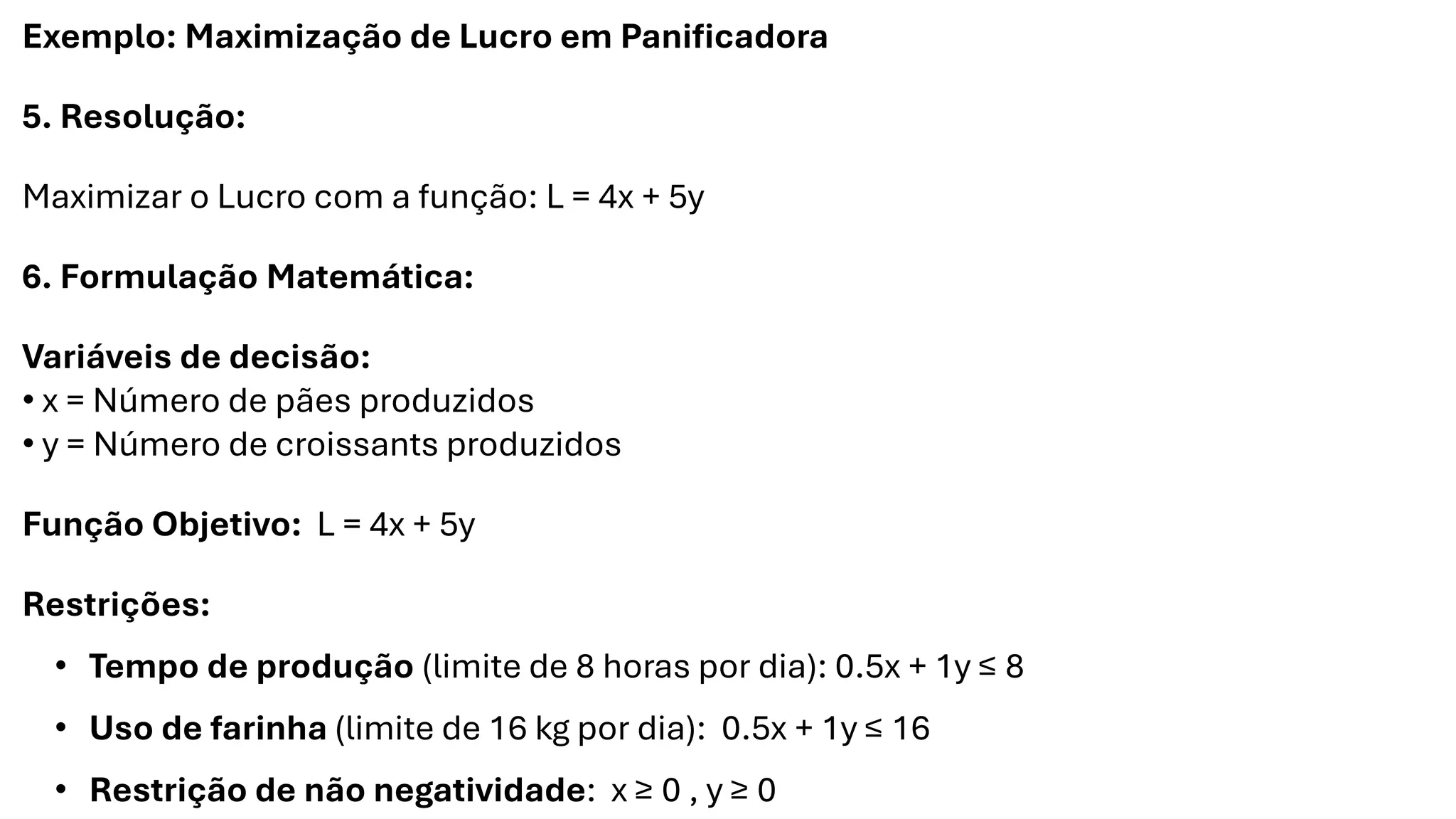 Exemplo: Maximização de Lucro em Panificadora
5. Resolução:
Maximizar o Lucro com a função: L = 4x + 5y
6. Formulação Matemática:
Variáveis de decisão:
• x = Número de pães produzidos
• y = Número de croissants produzidos
Função Objetivo: L = 4x + 5y
Restrições:
• Tempo de produção (limite de 8 horas por dia): 0.5x + 1y ≤ 8
• Uso de farinha (limite de 16 kg por dia): 0.5x + 1y ≤ 16
• Restrição de não negatividade: x ≥ 0 , y ≥ 0
 