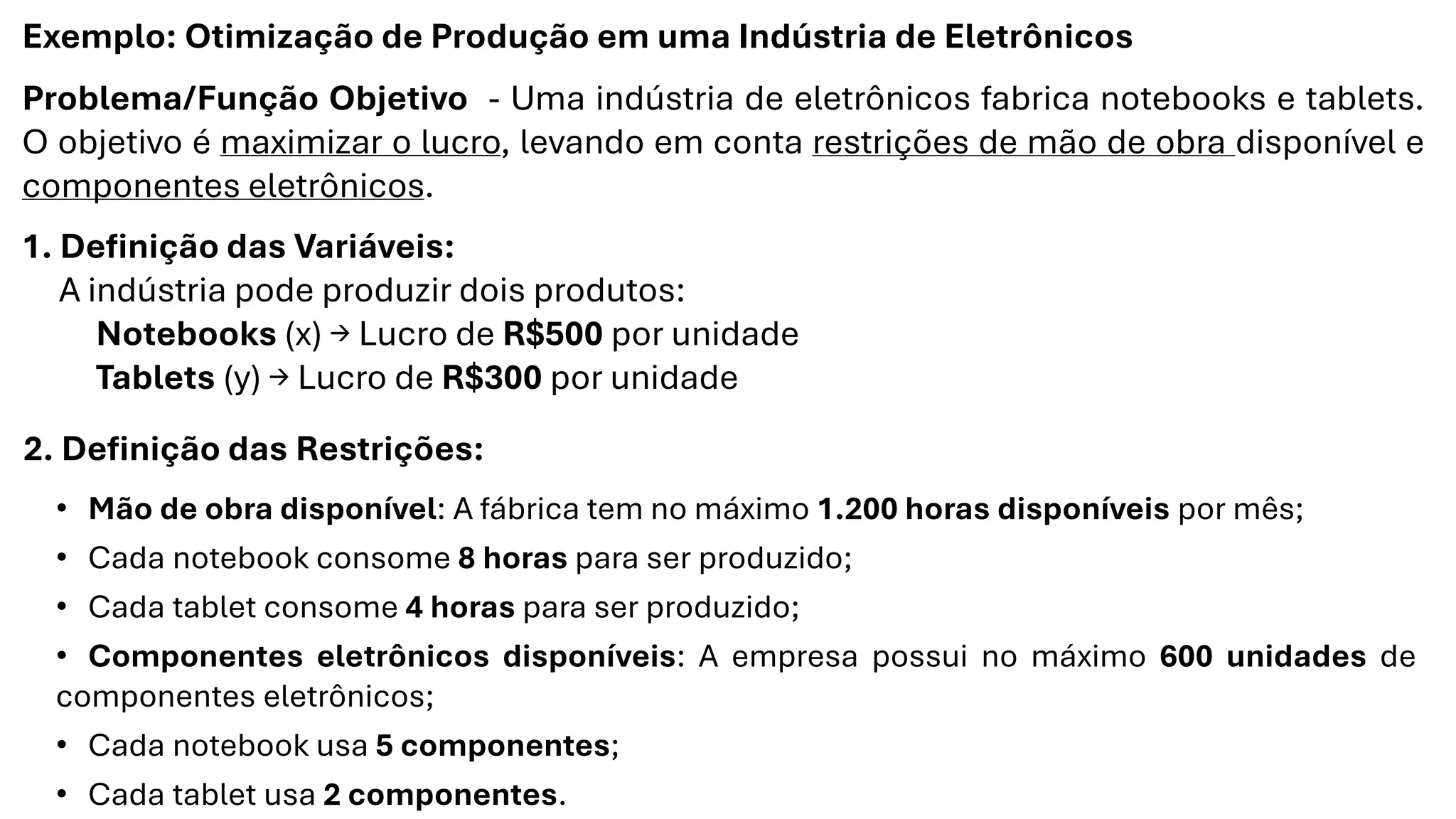 Exemplo: Otimização de Produção em uma Indústria de Eletrônicos
Problema/Função Objetivo - Uma indústria de eletrônicos fabrica notebooks e tablets.
O objetivo é maximizar o lucro, levando em conta restrições de mão de obra disponível e
componentes eletrônicos.
1. Definição das Variáveis:
A indústria pode produzir dois produtos:
Notebooks (x) → Lucro de R$500 por unidade
Tablets (y) → Lucro de R$300 por unidade
2. Definição das Restrições:
• Mão de obra disponível: A fábrica tem no máximo 1.200 horas disponíveis por mês;
• Cada notebook consome 8 horas para ser produzido;
• Cada tablet consome 4 horas para ser produzido;
• Componentes eletrônicos disponíveis: A empresa possui no máximo 600 unidades de
componentes eletrônicos;
• Cada notebook usa 5 componentes;
• Cada tablet usa 2 componentes.
 