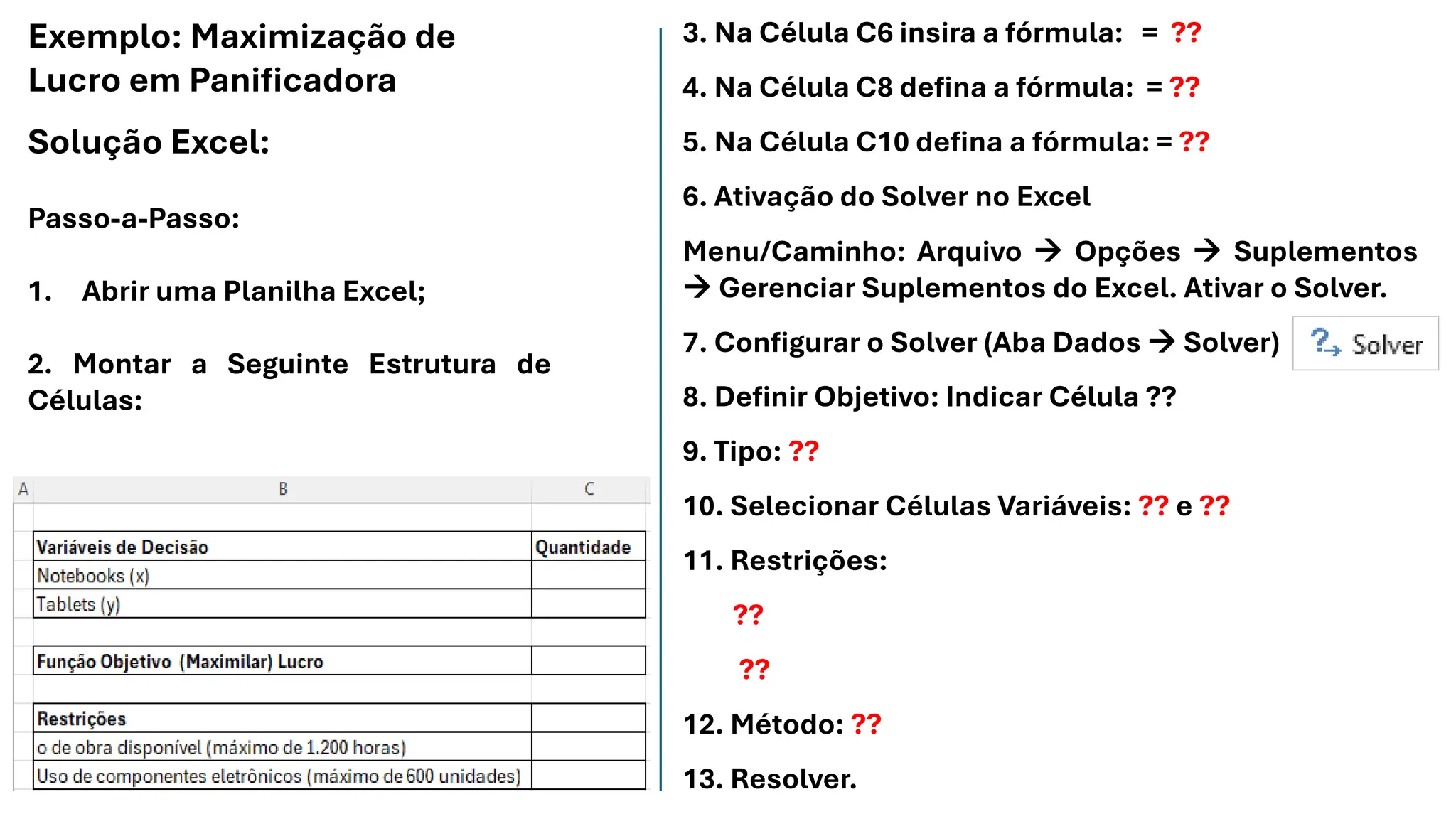 Exemplo: Maximização de
Lucro em Panificadora
Solução Excel:
Passo-a-Passo:
1. Abrir uma Planilha Excel;
2. Montar a Seguinte Estrutura de
Células:
3. Na Célula C6 insira a fórmula: = ??
4. Na Célula C8 defina a fórmula: = ??
5. Na Célula C10 defina a fórmula: = ??
6. Ativação do Solver no Excel
Menu/Caminho: Arquivo → Opções → Suplementos
→ Gerenciar Suplementos do Excel. Ativar o Solver.
7. Configurar o Solver (Aba Dados → Solver)
8. Definir Objetivo: Indicar Célula ??
9. Tipo: ??
10. Selecionar Células Variáveis: ?? e ??
11. Restrições:
??
??
12. Método: ??
13. Resolver.
 
