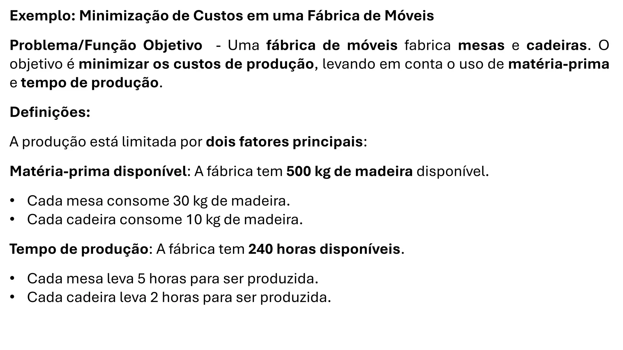 Exemplo: Minimização de Custos em uma Fábrica de Móveis
Problema/Função Objetivo - Uma fábrica de móveis fabrica mesas e cadeiras. O
objetivo é minimizar os custos de produção, levando em conta o uso de matéria-prima
e tempo de produção.
Definições:
A produção está limitada por dois fatores principais:
Matéria-prima disponível: A fábrica tem 500 kg de madeira disponível.
• Cada mesa consome 30 kg de madeira.
• Cada cadeira consome 10 kg de madeira.
Tempo de produção: A fábrica tem 240 horas disponíveis.
• Cada mesa leva 5 horas para ser produzida.
• Cada cadeira leva 2 horas para ser produzida.
 