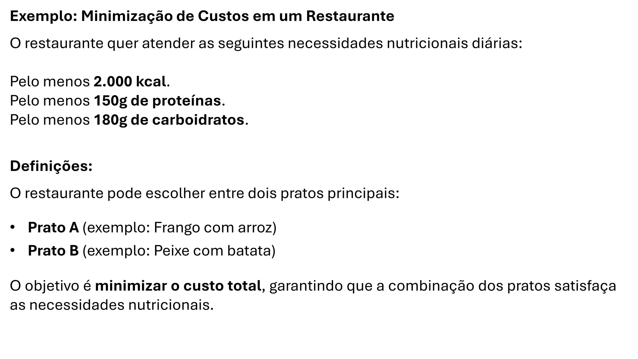Exemplo: Minimização de Custos em um Restaurante
O restaurante quer atender as seguintes necessidades nutricionais diárias:
Pelo menos 2.000 kcal.
Pelo menos 150g de proteínas.
Pelo menos 180g de carboidratos.
Definições:
O restaurante pode escolher entre dois pratos principais:
• Prato A (exemplo: Frango com arroz)
• Prato B (exemplo: Peixe com batata)
O objetivo é minimizar o custo total, garantindo que a combinação dos pratos satisfaça
as necessidades nutricionais.
 