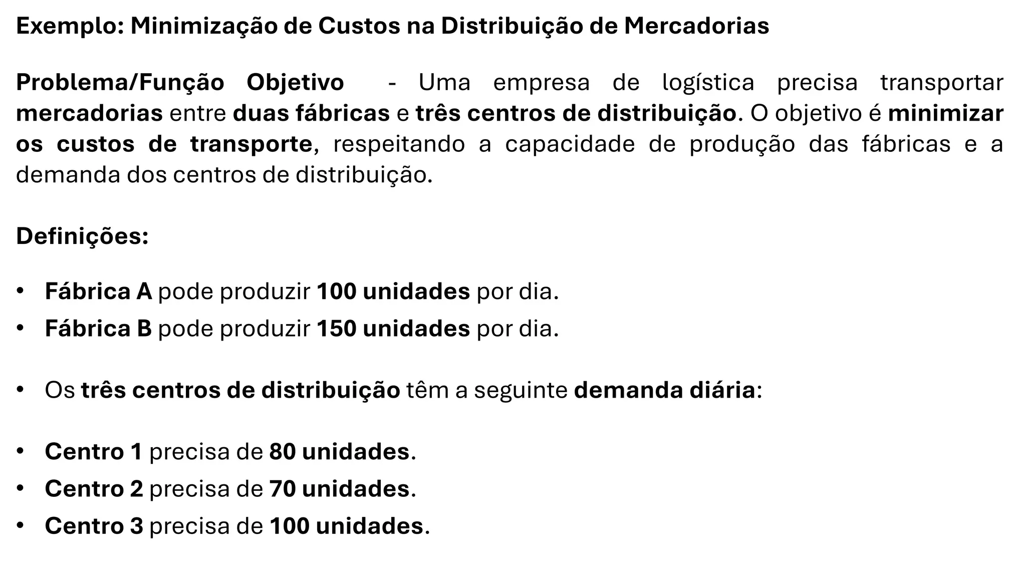 Exemplo: Minimização de Custos na Distribuição de Mercadorias
Problema/Função Objetivo - Uma empresa de logística precisa transportar
mercadorias entre duas fábricas e três centros de distribuição. O objetivo é minimizar
os custos de transporte, respeitando a capacidade de produção das fábricas e a
demanda dos centros de distribuição.
Definições:
• Fábrica A pode produzir 100 unidades por dia.
• Fábrica B pode produzir 150 unidades por dia.
• Os três centros de distribuição têm a seguinte demanda diária:
• Centro 1 precisa de 80 unidades.
• Centro 2 precisa de 70 unidades.
• Centro 3 precisa de 100 unidades.
 