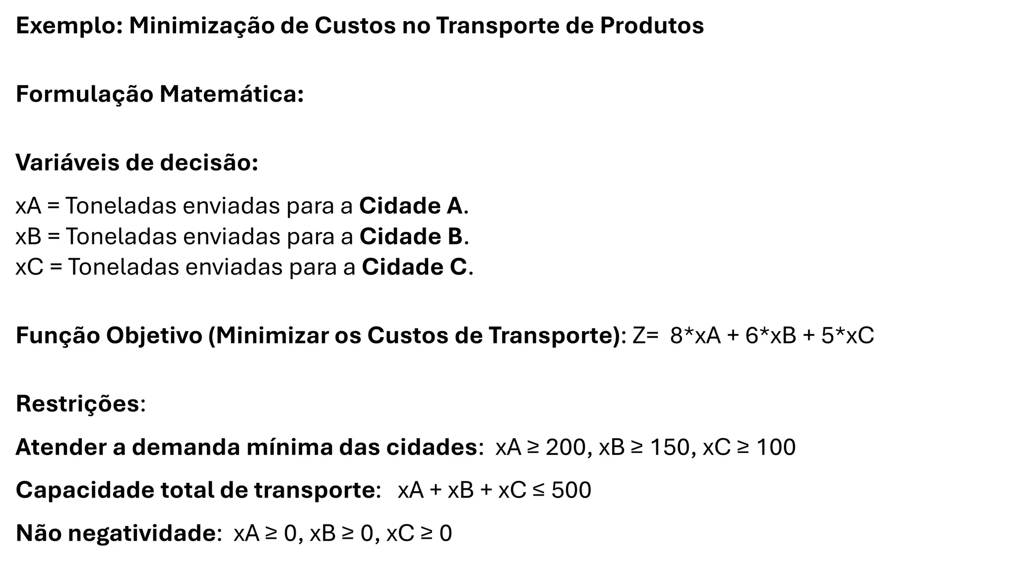 Exemplo: Minimização de Custos no Transporte de Produtos
Formulação Matemática:
Variáveis de decisão:
xA = Toneladas enviadas para a Cidade A.
xB = Toneladas enviadas para a Cidade B.
xC = Toneladas enviadas para a Cidade C.
Função Objetivo (Minimizar os Custos de Transporte): Z= 8*xA + 6*xB + 5*xC
Restrições:
Atender a demanda mínima das cidades: xA ≥ 200, xB ≥ 150, xC ≥ 100
Capacidade total de transporte: xA + xB + xC ≤ 500
Não negatividade: xA ≥ 0, xB ≥ 0, xC ≥ 0
 