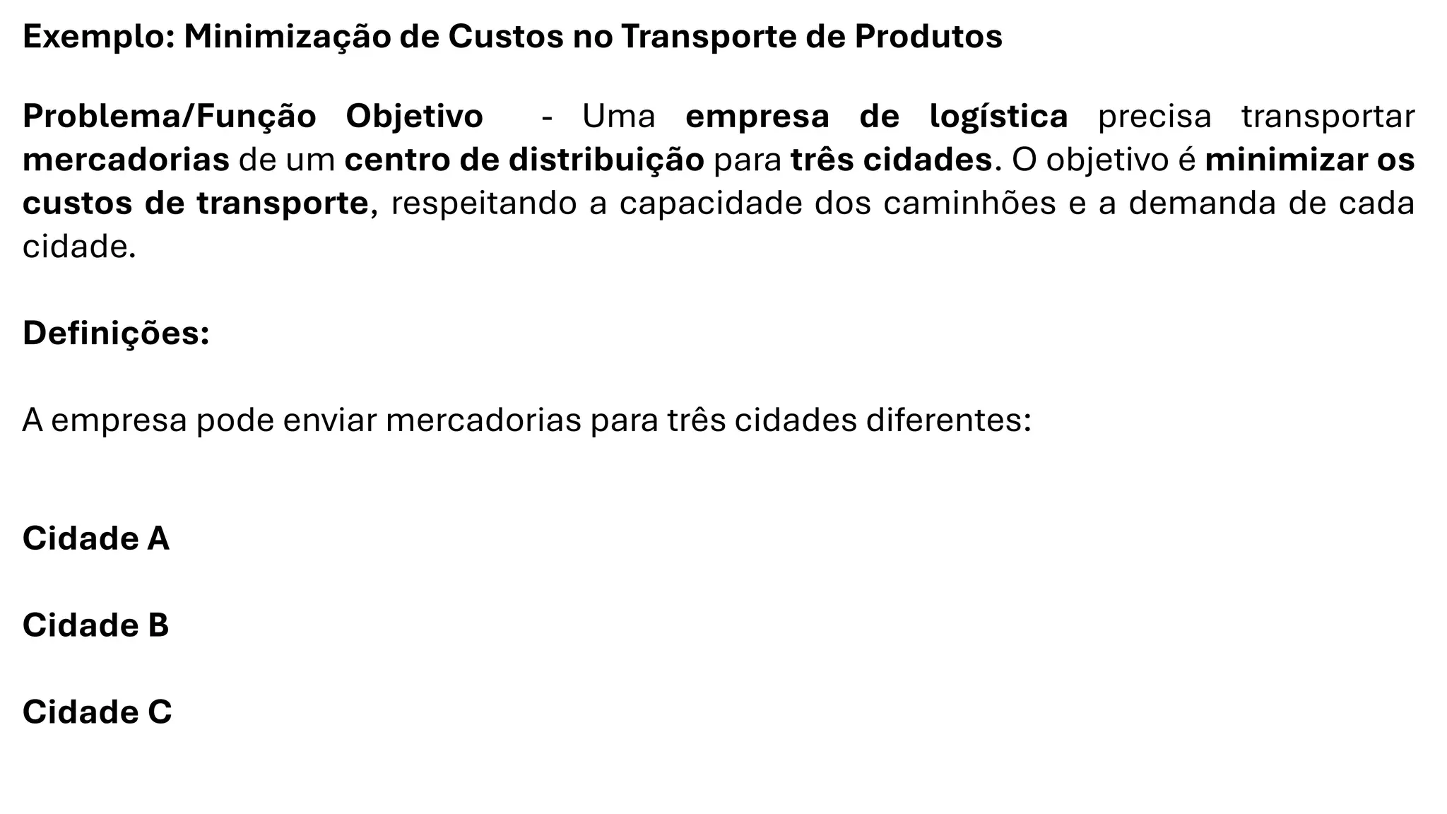 Exemplo: Minimização de Custos no Transporte de Produtos
Problema/Função Objetivo - Uma empresa de logística precisa transportar
mercadorias de um centro de distribuição para três cidades. O objetivo é minimizar os
custos de transporte, respeitando a capacidade dos caminhões e a demanda de cada
cidade.
Definições:
A empresa pode enviar mercadorias para três cidades diferentes:
Cidade A
Cidade B
Cidade C
 
