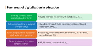 Four areas of digitalisation in education
• Digital literacy, research with databases, AI, …
Teaching students about
digitalisation (content)
• Blended, virtual/hybrid classroom, videos, flipped
classroom, LMS, …
Delivering teaching in a digital
way (delivery)
• Rostering, course creation, enrollment, assessment,
accreditation, SIS, …
Facilitating teachers by support
staff (education logistics)
• HR, Finance, communication, …
General business processes
(organisational)
 
