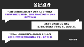 설문결과
퀴즈는 일회성으로 소비되는게 단점이라고 생각했는데,
키링까지 만들어서 판매하니 문제를 계속 상기시킬 수 있어서
좋은것 같아요
테스트가 생각보다 너무 재밌고
퀄리티도 좋았어요. 유의미한 것도 많았습니다.
가짜뉴스나 정보를 판단하는 방법을 잘 몰랐었는데
이런 테스트로 재미있게 해결할 수 있어서 좋았습니다
*실제 답변
 