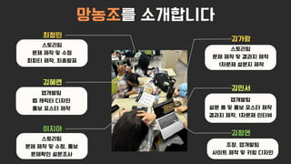 김정연
김혜련
최정민
김가람
망농조를 소개합니다
이지아
김민서
스토리팀
문제 제작 및 결과지 제작
1차문제 설문지 제작
스토리팀
문제 제작 및 수정
피피티 제작, 최종발표
앱개발팀
웹 캐릭터 디자인
홍보 포스터 제작
스토리팀
문제 제작 및 수정, 홍보
문제확인 설문조사
앱개발팀
설문 폼 및 홍보 포스터 제작
결과지 제작, 1차문제 인터뷰
조장, 앱개발팀
사이트 제작 및 키링 디자인
 