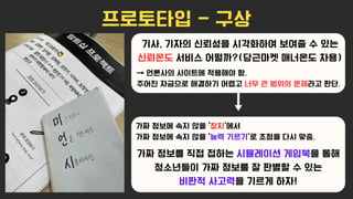 프로토타입 - 구상
기사, 기자의 신뢰성을 시각화하여 보여줄 수 있는
신뢰온도 서비스 어떨까?(당근마켓 매너온도 차용)
→ 언론사의 사이트에 적용해야 함.
주어진 자금으로 해결하기 어렵고 너무 큰 범위의 문제라고 판단.
가짜 정보에 속지 않을 ‘장치'에서
가짜 정보에 속지 않을 ‘능력 기르기'로 초점을 다시 맞춤.
가짜 정보를 직접 접하는 시뮬레이션 게임북을 통해
청소년들이 가짜 정보를 잘 판별할 수 있는
비판적 사고력을 기르게 하자!
→
 