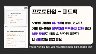 모바일 게임이 접근성이 좋을 것 같다
게임 형식이라 공부처럼 딱딱하지 않아 좋다
예방 방법도 배울 수 있으면 좋겠다
더 재미있는 방법 필요
< 학생들이 게임북을 잘 몰라서 모바일 게임으로 바꿀까 고민하던 중 받은 프로토타입 피드백
프로토타입 - 피드백
 