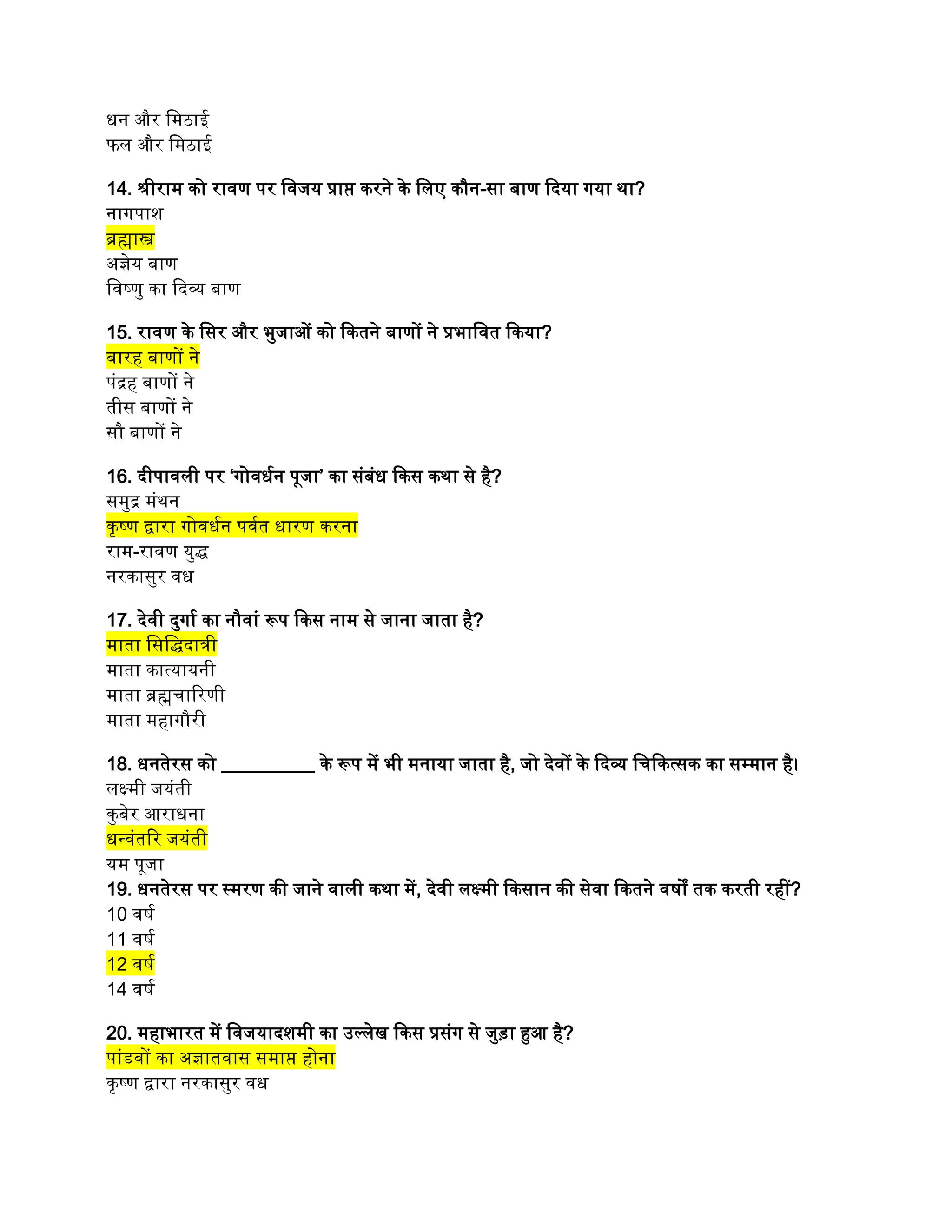 धन और मिठाई
फल और मिठाई
14. श्रीराम को रावण पर विजय प्राप्त करने के लिए कौन-सा बाण दिया गया था?
नागपाश
ब्रह्मास्त्र
अज्ञेय बाण
विष्णु का दिव्य बाण
15. रावण के सिर और भुजाओं को कितने बाणों ने प्रभावित किया?
बारह बाणों ने
पंद्रह बाणों ने
तीस बाणों ने
सौ बाणों ने
16. दीपावली पर ‘गोवर्धन पूजा’ का संबंध किस कथा से है?
समुद्र मंथन
कृष्ण द्वारा गोवर्धन पर्वत धारण करना
राम-रावण युद्ध
नरकासुर वध
17. देवी दुर्गा का नौवां रूप किस नाम से जाना जाता है?
माता सिद्धिदात्री
माता कात्यायनी
माता ब्रह्मचारिणी
माता महागौरी
18. धनतेरस को __________ के रूप में भी मनाया जाता है, जो देवों के दिव्य चिकित्सक का सम्मान है।
लक्ष्मी जयंती
कुबेर आराधना
धन्वंतरि जयंती
यम पूजा
19. धनतेरस पर स्मरण की जाने वाली कथा में, देवी लक्ष्मी किसान की सेवा कितने वर्षों तक करती रहीं?
10 वर्ष
11 वर्ष
12 वर्ष
14 वर्ष
20. महाभारत में विजयादशमी का उल्लेख किस प्रसंग से जुड़ा हुआ है?
पांडवों का अज्ञातवास समाप्त होना
कृष्ण द्वारा नरकासुर वध
 