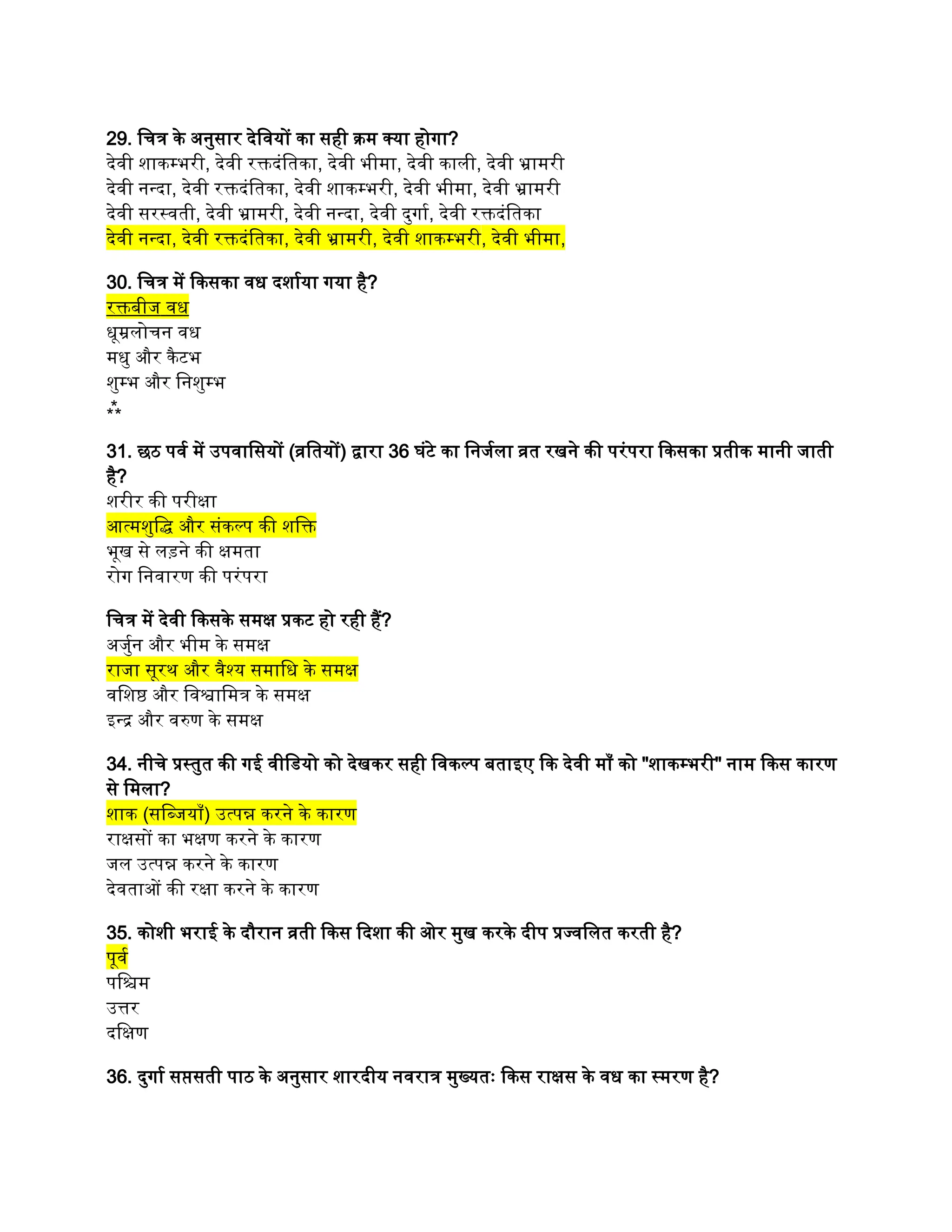 29. चित्र के अनुसार देवियों का सही क्रम क्या होगा?
देवी शाकम्भरी, देवी रक्तदंतिका, देवी भीमा, देवी काली, देवी भ्रामरी
देवी नन्दा, देवी रक्तदंतिका, देवी शाकम्भरी, देवी भीमा, देवी भ्रामरी
देवी सरस्वती, देवी भ्रामरी, देवी नन्दा, देवी दुर्गा, देवी रक्तदंतिका
देवी नन्दा, देवी रक्तदंतिका, देवी भ्रामरी, देवी शाकम्भरी, देवी भीमा,
30. चित्र में किसका वध दर्शाया गया है?
रक्तबीज वध
धूम्रलोचन वध
मधु और कैटभ
शुम्भ और निशुम्भ
⁂
31. छठ पर्व में उपवासियों (व्रतियों) द्वारा 36 घंटे का निर्जला व्रत रखने की परंपरा किसका प्रतीक मानी जाती
है?
शरीर की परीक्षा
आत्मशुद्धि और संकल्प की शक्ति
भूख से लड़ने की क्षमता
रोग निवारण की परंपरा
चित्र में देवी किसके समक्ष प्रकट हो रही हैं?
अर्जुन और भीम के समक्ष
राजा सूरथ और वैश्य समाधि के समक्ष
वशिष्ठ और विश्वामित्र के समक्ष
इन्द्र और वरुण के समक्ष
34. नीचे प्रस्तुत की गई वीडियो को देखकर सही विकल्प बताइए कि देवी माँ को "शाकम्भरी" नाम किस कारण
से मिला?
शाक (सब्जियाँ) उत्पन्न करने के कारण
राक्षसों का भक्षण करने के कारण
जल उत्पन्न करने के कारण
देवताओं की रक्षा करने के कारण
35. कोशी भराई के दौरान व्रती किस दिशा की ओर मुख करके दीप प्रज्वलित करती है?
पूर्व
पश्चिम
उत्तर
दक्षिण
36. दुर्गा सप्तसती पाठ के अनुसार शारदीय नवरात्र मुख्यतः किस राक्षस के वध का स्मरण है?
 