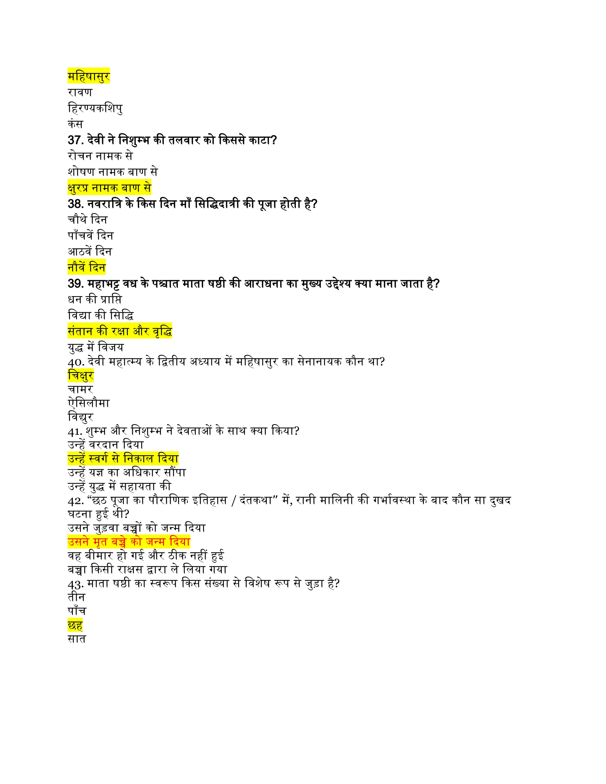 महिषासुर
रावण
हिरण्यकशिपु
कंस
37. देवी ने निशुम्भ की तलवार को किससे काटा?
रोचन नामक से
शोषण नामक बाण से
क्षुरप्र नामक बाण से
38. नवरात्रि के किस दिन माँ सिद्धिदात्री की पूजा होती है?
चौथे दिन
पाँचवें दिन
आठवें दिन
नौवें दिन
39. महाभट्ट वध के पश्चात माता षष्ठी की आराधना का मुख्य उद्देश्य क्या माना जाता है?
धन की प्राप्ति
विद्या की सिद्धि
संतान की रक्षा और वृद्धि
युद्ध में विजय
40. देवी महात्म्य के द्वितीय अध्याय में महिषासुर का सेनानायक कौन था?
चिक्षुर
चामर
ऐसिलौमा
विद्युर
41. शुम्भ और निशुम्भ ने देवताओं के साथ क्या किया?
उन्हें वरदान दिया
उन्हें स्वर्ग से निकाल दिया
उन्हें यज्ञ का अधिकार सौंपा
उन्हें युद्ध में सहायता की
42. “छठ पूजा का पौराणिक इतिहास / ”
दंतकथा में, रानी मालिनी की गर्भावस्था के बाद कौन सा दुखद
घटना हुई थी?
उसने जुड़वा बच्चों को जन्म दिया
उसने मृत बच्चे को जन्म दिया
वह बीमार हो गई और ठीक नहीं हुई
बच्चा किसी राक्षस द्वारा ले लिया गया
43. माता षष्ठी का स्वरूप किस संख्या से विशेष रूप से जुड़ा है?
तीन
पाँच
छह
सात
 