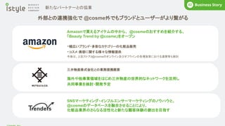 外部との連携強化で @cosme外でもブランドとユーザーがより繋がる
BUSINESS
02
三井物産株式会社との業務提携概要
海外や他事業領域をはじめ三井物産の世界的なネットワークを活用し
共同事業を検討・開発予定
Amazonで買えるアイテムの中から、 @cosmeのおすすめを紹介する、
「Beauty Trend by @cosme」をオープン
・幅広いブランド・多彩なカテゴリーの化粧品販売
・コスメ･美容に関する様々な情報提供
今後は、上記ストアと
@cosmeのオンライン及びオフラインの各種施策における連携等も検討
新たなパートナーとの協業
Business Story
02
SNSマーケティング・インフルエンサーマーケティングのノウハウと、
@cosmeのデータベースを融合させることにより、
化粧品業界のさらなる活性化と新たな顧客体験の創出を目指す
 