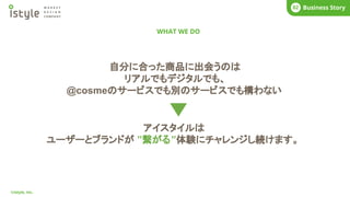 WHAT WE DO
COMPANY
01
©istyle, Inc.
What’s istyle?
01 Business Story
02
自分に合った商品に出会うのは
リアルでもデジタルでも、
@cosmeのサービスでも別のサービスでも構わない
アイスタイルは
ユーザーとブランドが ”繋がる”体験にチャレンジし続けます。
 