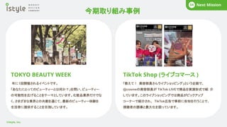 今期取り組み事例
BUSINESS
02
©istyle, Inc.
COMPANY
01 What’s istyle?
01 Business Story
02 COMPANY
01 Next Mission
04
TOKYO BEAUTY WEEK
年に1回開催されるイベントです。
「あなたにとってのビューティーとは何か？」を問い、ビューティー
の可能性を広げることをテーマとしています。化粧品業界だけでな
く、さまざまな業界との共創を通じて、最新のビューティー体験を
生活者に提供することを目指しています。
TikTok Shop (ライブコマース )
「教えて！ 美容部員さんライブショッピング」という企画で、
@cosmeの美容部員が TikTok LIVEで商品を実演形式で紹 介
しています。このライブショッピングでは商品がピックアップ
コーナーで紹介され、 TikTok広告で事前に告知を行うことで、
視聴者の誘導と最大化を図っています。
 