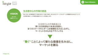 ©istyle, Inc.
COMPANY
01 What’s istyle?
01
生活者中心の市場創造とは
常に生活者視点で未来を見据え、
全てのステークホルダーと好循環を生み出しながら、
マーケットそのものをデザインする
”繋ぐ”ことによって新たな価値を生み出し、
マーケットを創る
COMPANY
01 What’s istyle?
01 Business Story
02 COMPANY
01 Next Mission
04
 