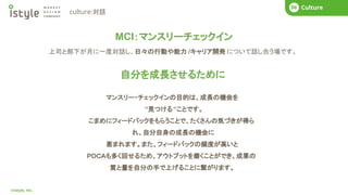 COMPANY
01
©istyle, Inc.
What’s istyle?
01 Business Story
02 COMPANY
01 Next Mission
04 COMPANY
01 What’s istyle?
01 Business Story
02 COMPANY
01 Culture
06
culture:対話
MCI：マンスリーチェックイン
自分を成長させるために
マンスリー・チェックインの目的は、成長の機会を
“見つける“ことです。
こまめにフィードバックをもらうことで、たくさんの気づきが得ら
れ、自分自身の成長の機会に
恵まれます。また、フィードバックの頻度が高いと
ＰＤＣＡも多く回せるため、アウトプットを磨くことができ、成果の
質と量を自分の手で上げることに繋がります。
上司と部下が月に一度対話し、日々の行動や能力 /キャリア開発 について話し合う場です。
 