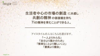 ©istyle, Inc.
生活者中心の市場の創造 に共感し
共創の精神 の価値観を持ち
7iの精神を育むことができる人。
アイスタイルの人はこちらを選びます。
「一人よりみんな」
「自分より誰かのため」
「簡単なことより難しいこと」
「褒美より機会」
 