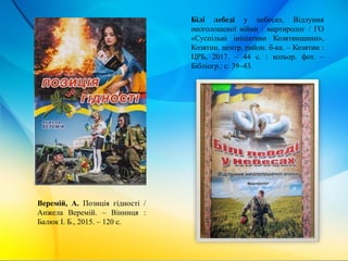 Білі лебеді у небесах. Відлуння
неоголошеної війни : мартиролог / ГО
«Суспільні ініціативи Козятинщини»,
Козятин. центр. район. б-ка. – Козятин :
ЦРБ, 2017. – 44 с. : кольор. фот. –
Бібліогр.: с. 39–43.
Веремій, А. Позиція гідності /
Анжела Веремій. – Вінниця :
Балюк І. Б., 2015. – 120 с.
 