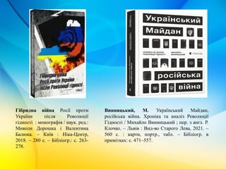 Гібридна війна Росії проти
України після Революції
гідності : монографія / наук. ред.:
Миколи Дорошка і Валентина
Балюка. – Київ : Ніка-Центр,
2018. – 280 с. – Бібліогр.: с. 263-
278.
Винницький, М. Український Майдан,
російська війна. Хроніка та аналіз Революції
Гідності / Михайло Винницький ; пер. з англ. Р.
Клочко. – Львів : Вид-во Старого Лева, 2021. –
560 с. : карти, портр., табл. – Бібліогр. в
примітках: с. 471–557.
 