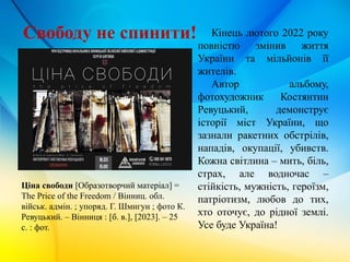 Ціна свободи [Образотворчий матеріал] =
The Price of the Freedom / Вінниц. обл.
військ. адмін. ; упоряд. Г. Шмигун ; фото К.
Ревуцький. – Вінниця : [б. в.], [2023]. – 25
с. : фот.
Кінець лютого 2022 року
повністю змінив життя
України та мільйонів її
жителів.
Автор альбому,
фотохудожник Костянтин
Ревуцький, демонструє
історії міст України, що
зазнали ракетних обстрілів,
нападів, окупації, убивств.
Кожна світлина – мить, біль,
страх, але водночас –
стійкість, мужність, героїзм,
патріотизм, любов до тих,
хто оточує, до рідної землі.
Усе буде Україна!
Свободу не спинити!
 