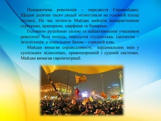 Помаранчева революція – передвістя Євромайдану.
Щодня десятки тисяч людей мітингували на головній площі
столиці. На час мітингів Майдан майорів помаранчевими
стрічками, прапорами, шарфами та банерами.
Головною рушійною силою та найактивнішим учасником
революції була молодь, передусім студентська, ідеологом –
інтелігенція, а соціальною базою – середній клас.
Майдан вимагав справедливості, кардинальних змін у
суспільних відносинах, правоохоронній і судовій системах.
Майдан вимагав євроінтеграції.
 