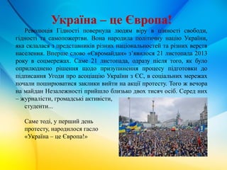 Україна – це Європа!
Революція Гідності повернула людям віру в цінності свободи,
гідності та самопожертви. Вона народила політичну націю України,
яка склалася з представників різних національностей та різних верств
населення. Вперше слово «Євромайдан» з’явилося 21 листопада 2013
року в соцмережах. Саме 21 листопада, одразу після того, як було
оприлюднено рішення щодо призупинення процесу підготовки до
підписання Угоди про асоціацію України з ЄС, в соціальних мережах
почали поширюватися заклики вийти на акції протесту. Того ж вечора
на майдан Незалежності прийшло близько двох тисяч осіб. Серед них
– журналісти, громадські активісти,
студенти...
Саме тоді, у перший день
протесту, народилося гасло
«Україна – це Європа!»
 