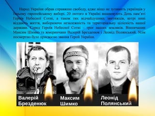 Народ України обрав справжню свободу, адже ніщо не зупинить українців у
їхньому європейському виборі. 20 лютого в Україні вшановують День пам’яті
Героїв Небесної Сотні, а також тих відчайдушних звитяжців, котрі нині
віддають життя, виборюючи незалежність та територіальну цілісність нашої
держави. Серед Героїв Небесної Сотні – троє наших земляків. Вінничанин
Максим Шимко та жмеринчани Валерій Брезденюк і Леонід Полянський. Усім
посмертно було присвоєно звання Герой України.
 