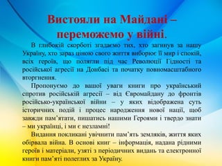 Вистояли на Майдані –
переможемо у війні.
В глибокій скорботі згадаємо тих, хто загинув за нашу
Україну, хто зараз ціною свого життя виборює її мир і спокій,
всіх героїв, що полягли під час Революції Гідності та
російської агресії на Донбасі та початку повномасштабного
вторгнення.
Пропонуємо до вашої уваги книги про український
спротив російській агресії – від Євромайдану до фронтів
російсько-української війни – у яких відображена суть
історичних подій і процес народження нової нації, щоб
завжди пам’ятати, пишатись нашими Героями і твердо знати
– ми українці, і ми є незламні!
Видання покликані увічнити пам’ять земляків, життя яких
обірвала війна. В основі книг – інформація, надана рідними
героїв і матеріали, узяті з періодичних видань та електронної
книги пам’яті полеглих за Україну.
 