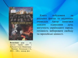 Книга побудована на
реальних фактах та свідченнях
очевидців. Автор намагався
описати піднесення духу,
могутність українського народу,
готовність виборювати свободу
та європейські цінності.
Вознесіння духу : кн.
пам’яті Героїв АТО і
Небесної Сотні Вінниччини.
– Вінниця : Рогальська І. О.,
2015. – 140 с. : кольор. фот.
 