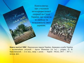 Книга-спогад
про учасників
антитерористичної
операції на Сході
України, які полягли
за свободу та
незалежність своєї
держави.
Книга пам'яті МВС. Національна гвардія України. Державна служба України
з надзвичайних ситуацій / Артем Шевченко [та ін.] ; упоряд. О. В.
Красовицький. – 2-ге вид., випр. і допов. – Харків : Фоліо, 2017. – 367 с. :
кольор. фот.
 