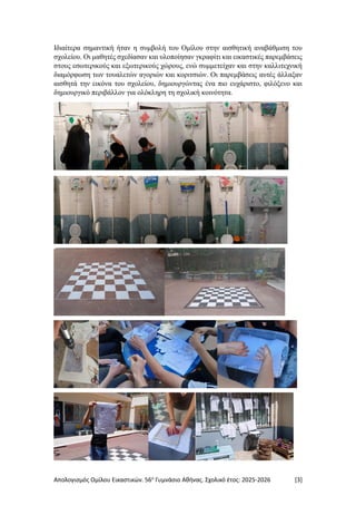 Απολογισμός Ομίλου Εικαστικών. 56ο
Γυμνάσιο Αθήνας. Σχολικό έτος: 2025-2026 [3]
Ιδιαίτερα σημαντική ήταν η συμβολή του Ομίλου στην αισθητική αναβάθμιση του
σχολείου. Οι μαθητές σχεδίασαν και υλοποίησαν γκραφίτι και εικαστικές παρεμβάσεις
στους εσωτερικούς και εξωτερικούς χώρους, ενώ συμμετείχαν και στην καλλιτεχνική
διαμόρφωση των τουαλετών αγοριών και κοριτσιών. Οι παρεμβάσεις αυτές άλλαξαν
αισθητά την εικόνα του σχολείου, δημιουργώντας ένα πιο ευχάριστο, φιλόξενο και
δημιουργικό περιβάλλον για ολόκληρη τη σχολική κοινότητα.
 