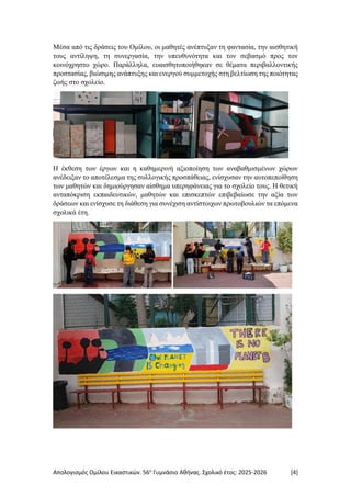Απολογισμός Ομίλου Εικαστικών. 56ο
Γυμνάσιο Αθήνας. Σχολικό έτος: 2025-2026 [4]
Μέσα από τις δράσεις του Ομίλου, οι μαθητές ανέπτυξαν τη φαντασία, την αισθητική
τους αντίληψη, τη συνεργασία, την υπευθυνότητα και τον σεβασμό προς τον
κοινόχρηστο χώρο. Παράλληλα, ευαισθητοποιήθηκαν σε θέματα περιβαλλοντικής
προστασίας, βιώσιμης ανάπτυξης και ενεργού συμμετοχής στη βελτίωση της ποιότητας
ζωής στο σχολείο.
Η έκθεση των έργων και η καθημερινή αξιοποίηση των αναβαθμισμένων χώρων
ανέδειξαν το αποτέλεσμα της συλλογικής προσπάθειας, ενίσχυσαν την αυτοπεποίθηση
των μαθητών και δημιούργησαν αίσθημα υπερηφάνειας για το σχολείο τους. Η θετική
ανταπόκριση εκπαιδευτικών, μαθητών και επισκεπτών επιβεβαίωσε την αξία των
δράσεων και ενίσχυσε τη διάθεση για συνέχιση αντίστοιχων πρωτοβουλιών τα επόμενα
σχολικά έτη.
 