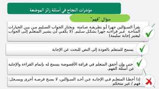 ‫الخيارات‬ ‫بيـن‬ ‫مـن‬ ‫السـليم‬ ‫الجواب‬ ‫ويختار‬ ‫صـامتة‬ ‫بطريقـة‬ ‫أـو‬ ‫جهرا‬ ‫السـؤالين‬ ‫يقرأ‬
‫المتاحـة‬
‫الجواب‬ ‫إلـى‬ ‫المتعلـم‬ ‫يشيـر‬ ‫أـن‬ ‫يكفـي‬ ‫(ال‬ .‫سـليم‬ ‫بشكـل‬ ‫جهرا‬ ‫قراءتـه‬ ‫عـبر‬
)‫سليمة‬ ‫إجابة‬ ‫ليعتبر‬
‫اإلجابة‬ ‫عن‬ ‫للبحث‬ ‫النص‬ ‫إلى‬ ‫بالعودة‬ ‫للمتعلم‬ ‫يسمح‬
‫ـة‬
‫ب‬‫واإلجا‬ ‫القراءة‬ ‫بإتمام‬ ‫ـه‬
‫ل‬ ‫يسمح‬ ‫األقصوصة‬ ‫ـة‬
‫ء‬‫قرا‬ ‫ـي‬
‫ف‬ ‫المتعلم‬ ‫أخفق‬ ‫ـن‬
‫إ‬‫و‬ ‫ـى‬
‫ت‬‫ح‬
.‫الفهم‬ ‫أسئلة‬ ‫عن‬
:‫ويسـجل‬ ‫أخرى‬ ‫فرصـة‬ ‫يمنـح‬ ‫ال‬ ،‫السـؤالين‬ ‫أحـد‬ ‫عـن‬ ‫اإلجابـة‬ ‫فـي‬ ‫المتعلـم‬ ‫أخطـا‬ ‫إذا‬
‫متحكم‬ ‫غير‬ / ‫فهم‬
‫الموضعة‬‫ائز‬‫ر‬‫سئلة‬
‫أ‬
‫في‬‫النجاح‬ ‫ات‬‫ر‬‫مؤش‬
"‫"فهم‬‫سؤال‬
 