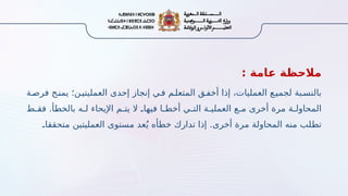 : ‫امة‬2
‫ع‬ ‫مالحظة‬
‫فرصـة‬ ‫يمنـح‬ ‫العمليتيـن؛‬ ‫إحدى‬ ‫إنجاز‬ ‫فـي‬ ‫المتعلـم‬ ‫أخفـق‬ ‫إذا‬ ،‫العمليات‬ ‫لجميـع‬ ‫بالنسـبة‬
‫ـط‬
‫ـ‬‫فق‬ .‫ـأ‬
‫ط‬‫بالخ‬ ‫ـه‬
‫ـ‬‫ل‬ ‫اإليحاء‬ ‫ـم‬
‫ـ‬‫يت‬ ‫ال‬ ‫ـ‬
.‫فيها‬ ‫ـا‬
‫ـ‬‫أخط‬ ‫ـي‬
‫ـ‬‫الت‬ ‫ـة‬
‫ـ‬‫العملي‬ ‫ـع‬
‫ـ‬‫م‬ ‫أخرى‬ ‫مرة‬ ‫ـة‬
‫ـ‬‫المحاول‬
‫ـ‬
.‫متحققا‬ ‫العمليتين‬ ‫مستوى‬ ‫عد‬ُ‫ي‬ ‫خطأه‬ ‫تدارك‬ ‫إذا‬ .‫أخرى‬ ‫مرة‬ ‫المحاولة‬ ‫منه‬ ‫ـلب‬
‫ط‬‫ت‬
 