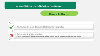 - Nommer ou dire le son d’au moins 6 lettres sur les 8 proposées.
- Son ou nom de la lettre erroné(s) .
- Toute réponse où l'élève produit une syllabe plutôt que le phonème cible est une erreur ;
Lesconditionsdevalidationdesitems
Item « Lettre » :
 