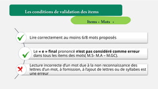 Lire correctement au moins 6/8 mots proposés
Le « e » final prononcé n’est pas considéré comme erreur
dans tous les items des mots( M.S- M.A – M.GC).
Lecture incorrecte d’un mot due à la non reconnaissance des
lettres d’un mot, à l’omission, à l’ajout de lettres ou de syllabes est
une erreur
Lesconditionsdevalidationdesitems
Items« Mots »
 