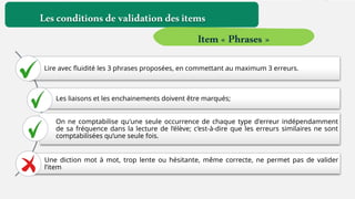 Lire avec fluidité les 3 phrases proposées, en commettant au maximum 3 erreurs.
Les liaisons et les enchainements doivent être marqués;
On ne comptabilise qu'une seule occurrence de chaque type d'erreur indépendamment
de sa fréquence dans la lecture de l’élève; c’est-à-dire que les erreurs similaires ne sont
comptabilisées qu’une seule fois.
Une diction mot à mot, trop lente ou hésitante, même correcte, ne permet pas de valider
l’item
Lesconditionsdevalidationdesitems
Item« Phrases »
 