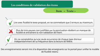 Des enregistrements seront mis à la disposition des enseignants sur le portail pour unifier le modèle
de fluidité retenu
Lire avec fluidité le texte proposé, en ne commettant que 3 erreurs au maximum.
Plus de trois pauses non justifiées par la ponctuation révèlent un manque de
fluidité et entraînent la non-validation de l’item.
On ne comptabilise qu'une seule occurrence de chaque type d'erreur
indépendamment de sa fréquence dans la lecture de l’élève.
Lesconditionsdevalidationdesitems
Item « Texte »
 