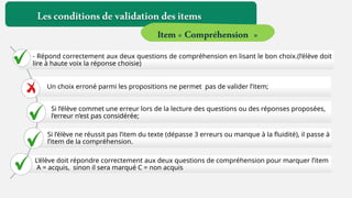 Lesconditionsdevalidationdesitems
Item« Compréhension »
- Répond correctement aux deux questions de compréhension en lisant le bon choix.(l’élève doit
lire à haute voix la réponse choisie)
Un choix erroné parmi les propositions ne permet pas de valider l’item;
Si l’élève commet une erreur lors de la lecture des questions ou des réponses proposées,
l’erreur n’est pas considérée;
Si l’élève ne réussit pas l’item du texte (dépasse 3 erreurs ou manque à la fluidité), il passe à
l’item de la compréhension.
L’élève doit répondre correctement aux deux questions de compréhension pour marquer l’item
A = acquis, sinon il sera marqué C = non acquis
 